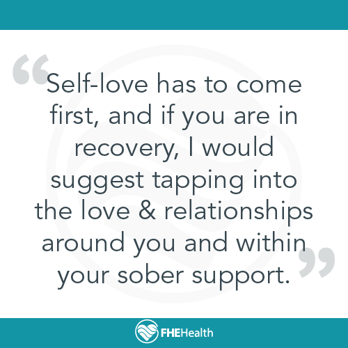 Self-love has to come first, and if you are in recovery, I would suggest tapping into the love & relationships around you and within your sober support.