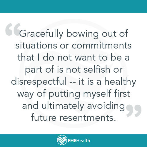Gracefully bowing out of situations or commitments that I do not want to be a part of is not selfish or disrespectful. it is a healthy way of putting myself first and ultimately avoiding future resentments.